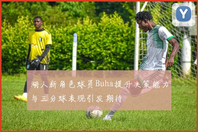 湖人新角色球员Buha提升决策能力与三分球表现引发期待